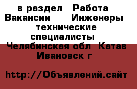  в раздел : Работа » Вакансии »  » Инженеры, технические специалисты . Челябинская обл.,Катав-Ивановск г.